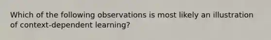 Which of the following observations is most likely an illustration of context-dependent learning?