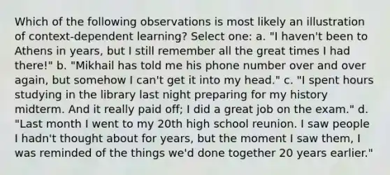 Which of the following observations is most likely an illustration of context-dependent learning? Select one: a. "I haven't been to Athens in years, but I still remember all the great times I had there!" b. "Mikhail has told me his phone number over and over again, but somehow I can't get it into my head." c. "I spent hours studying in the library last night preparing for my history midterm. And it really paid off; I did a great job on the exam." d. "Last month I went to my 20th high school reunion. I saw people I hadn't thought about for years, but the moment I saw them, I was reminded of the things we'd done together 20 years earlier."