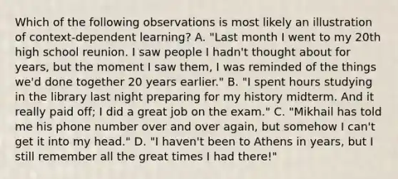 Which of the following observations is most likely an illustration of context-dependent learning? A. "Last month I went to my 20th high school reunion. I saw people I hadn't thought about for years, but the moment I saw them, I was reminded of the things we'd done together 20 years earlier." B. "I spent hours studying in the library last night preparing for my history midterm. And it really paid off; I did a great job on the exam." C. "Mikhail has told me his phone number over and over again, but somehow I can't get it into my head." D. "I haven't been to Athens in years, but I still remember all the great times I had there!"