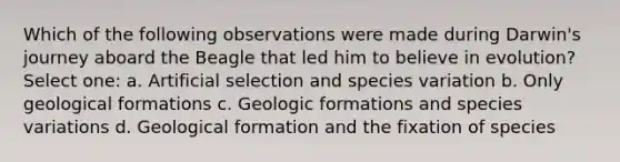 Which of the following observations were made during Darwin's journey aboard the Beagle that led him to believe in evolution? Select one: a. Artificial selection and species variation b. Only geological formations c. Geologic formations and species variations d. Geological formation and the fixation of species