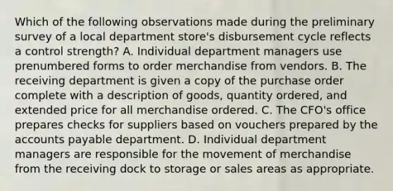 Which of the following observations made during the preliminary survey of a local department store's disbursement cycle reflects a control strength? A. Individual department managers use prenumbered forms to order merchandise from vendors. B. The receiving department is given a copy of the purchase order complete with a description of goods, quantity ordered, and extended price for all merchandise ordered. C. The CFO's office prepares checks for suppliers based on vouchers prepared by the accounts payable department. D. Individual department managers are responsible for the movement of merchandise from the receiving dock to storage or sales areas as appropriate.