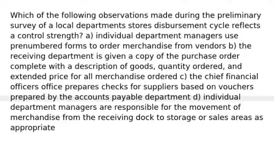 Which of the following observations made during the preliminary survey of a local departments stores disbursement cycle reflects a control strength? a) individual department managers use prenumbered forms to order merchandise from vendors b) the receiving department is given a copy of the purchase order complete with a description of goods, quantity ordered, and extended price for all merchandise ordered c) the chief financial officers office prepares checks for suppliers based on vouchers prepared by the accounts payable department d) individual department managers are responsible for the movement of merchandise from the receiving dock to storage or sales areas as appropriate