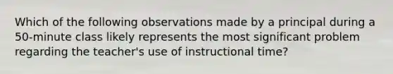 Which of the following observations made by a principal during a 50-minute class likely represents the most significant problem regarding the teacher's use of instructional time?