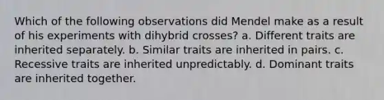 Which of the following observations did Mendel make as a result of his experiments with dihybrid crosses? a. Different traits are inherited separately. b. Similar traits are inherited in pairs. c. Recessive traits are inherited unpredictably. d. Dominant traits are inherited together.