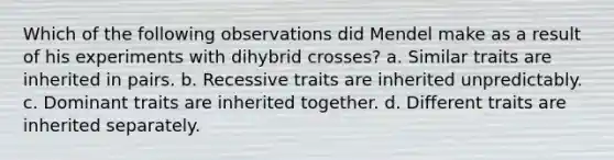 Which of the following observations did Mendel make as a result of his experiments with dihybrid crosses? a. Similar traits are inherited in pairs. b. Recessive traits are inherited unpredictably. c. Dominant traits are inherited together. d. Different traits are inherited separately.