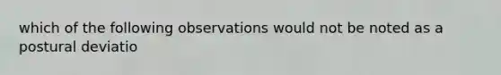 which of the following observations would not be noted as a postural deviatio