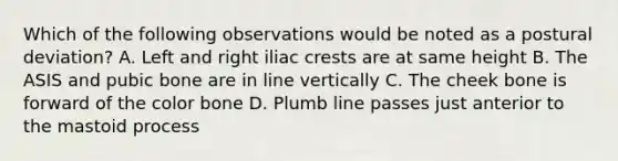 Which of the following observations would be noted as a postural deviation? A. Left and right iliac crests are at same height B. The ASIS and pubic bone are in line vertically C. The cheek bone is forward of the color bone D. Plumb line passes just anterior to the mastoid process