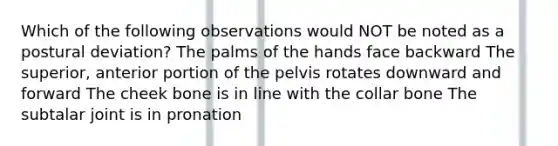 Which of the following observations would NOT be noted as a postural deviation? The palms of the hands face backward The superior, anterior portion of the pelvis rotates downward and forward The cheek bone is in line with the collar bone The subtalar joint is in pronation