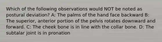 Which of the following observations would NOT be noted as postural deviation? A: The palms of the hand face backward B: The superior, anterior portion of the pelvis rotates downward and forward. C: The cheek bone is in line with the collar bone. D: The subtalar joint is in pronation