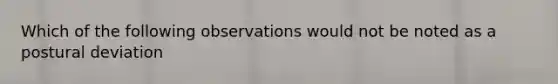 Which of the following observations would not be noted as a postural deviation