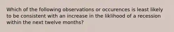 Which of the following observations or occurences is least likely to be consistent with an increase in the liklihood of a recession within the next twelve months?