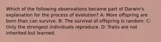 Which of the following observations became part of Darwin's explanation for the process of evolution? A: More offspring are born than can survive. B: The survival of offspring is random. C: Only the strongest individuals reproduce. D: Traits are not inherited but learned.