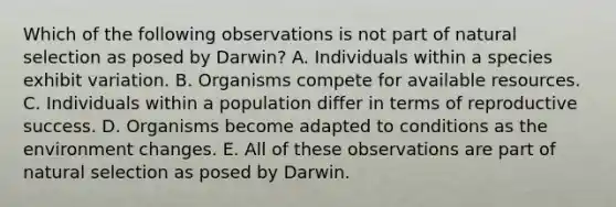 Which of the following observations is not part of natural selection as posed by Darwin? A. Individuals within a species exhibit variation. B. Organisms compete for available resources. C. Individuals within a population differ in terms of reproductive success. D. Organisms become adapted to conditions as the environment changes. E. All of these observations are part of natural selection as posed by Darwin.