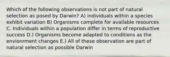 Which of the following observations is not part of natural selection as posed by Darwin? A) individuals within a species exhibit variation B) Organisms complete for available resources C. Individuals within a population differ in terms of reproductive success D.) Organisms become adapted to conditions as the envionrment changes E.) All of these observation are part of natural selection as possible Darwin