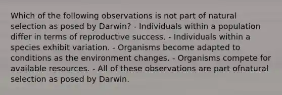 Which of the following observations is not part of natural selection as posed by Darwin? - Individuals within a population differ in terms of reproductive success. - Individuals within a species exhibit variation. - Organisms become adapted to conditions as the environment changes. - Organisms compete for available resources. - All of these observations are part ofnatural selection as posed by Darwin.