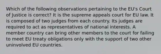 Which of the following observations pertaining to the EU's Court of Justice is correct? It is the supreme appeals court for EU law. It is composed of two judges from each country. Its judges are required to act as representatives of national interests. A member country can bring other members to the court for failing to meet EU treaty obligations only with the support of two other uninvolved EU countries.