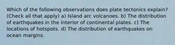 Which of the following observations does plate tectonics explain? (Check all that apply) a) Island arc volcanoes. b) The distribution of earthquakes in the interior of continental plates. c) The locations of hotspots. d) The distribution of earthquakes on ocean margins.