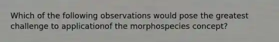 Which of the following observations would pose the greatest challenge to applicationof the morphospecies concept?