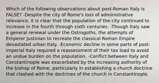 Which of the following observations about post-Roman Italy is FALSE? -Despite the city of Rome's loss of administrative relevance, it is clear that the population of the city continued to increase in the fourth through sixth centuries. -Though Italy saw a general renewal under the Ostrogoths, the attempts of Emperor Justinian to recreate the classical Roman Empire devastated urban Italy. -Economic decline in some parts of post-imperial Italy required a reassessment of their tax load to avoid an undue burden on the population. -Conflict between Italy and Constantinople was exacerbated by the increasing authority of the bishop of Rome, particularly in establishing a church doctrine that clashed with the doctrines of the church in Constantinople.