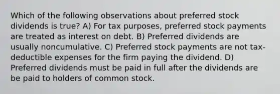 Which of the following observations about preferred stock dividends is true? A) For tax purposes, preferred stock payments are treated as interest on debt. B) Preferred dividends are usually noncumulative. C) Preferred stock payments are not tax-deductible expenses for the firm paying the dividend. D) Preferred dividends must be paid in full after the dividends are be paid to holders of common stock.