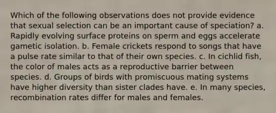 Which of the following observations does not provide evidence that sexual selection can be an important cause of speciation? a. Rapidly evolving surface proteins on sperm and eggs accelerate gametic isolation. b. Female crickets respond to songs that have a pulse rate similar to that of their own species. c. In cichlid fish, the color of males acts as a reproductive barrier between species. d. Groups of birds with promiscuous mating systems have higher diversity than sister clades have. e. In many species, recombination rates differ for males and females.