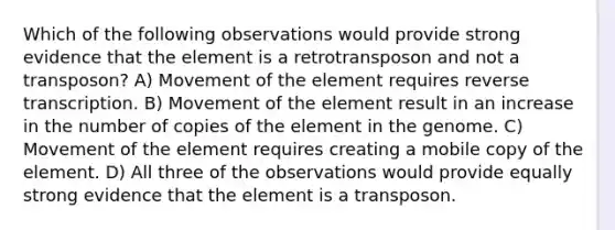 Which of the following observations would provide strong evidence that the element is a retrotransposon and not a transposon? A) Movement of the element requires reverse transcription. B) Movement of the element result in an increase in the number of copies of the element in the genome. C) Movement of the element requires creating a mobile copy of the element. D) All three of the observations would provide equally strong evidence that the element is a transposon.