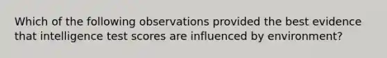 Which of the following observations provided the best evidence that intelligence test scores are influenced by environment?