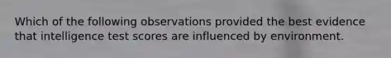 Which of the following observations provided the best evidence that intelligence test scores are influenced by environment.