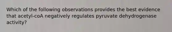 Which of the following observations provides the best evidence that acetyl-coA negatively regulates pyruvate dehydrogenase activity?