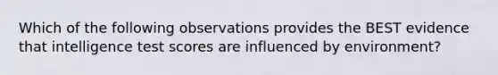 Which of the following observations provides the BEST evidence that intelligence test scores are influenced by environment?