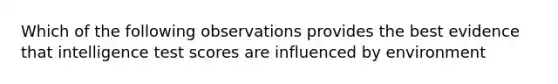 Which of the following observations provides the best evidence that intelligence test scores are influenced by environment