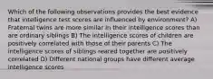 Which of the following observations provides the best evidence that intelligence test scores are influenced by environment? A) Fraternal twins are more similar in their intelligence scores than are ordinary siblings B) The intelligence scores of children are positively correlated with those of their parents C) The intelligence scores of siblings reared together are positively correlated D) Different national groups have different average intelligence scores