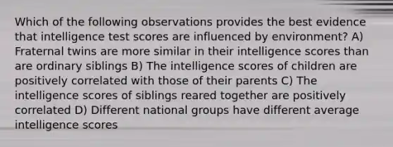 Which of the following observations provides the best evidence that intelligence test scores are influenced by environment? A) Fraternal twins are more similar in their intelligence scores than are ordinary siblings B) The intelligence scores of children are positively correlated with those of their parents C) The intelligence scores of siblings reared together are positively correlated D) Different national groups have different average intelligence scores