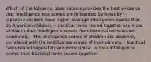 Which of the following observations provides the best evidence that intelligence test scores are influenced by heredity? - Japanese children have higher average intelligence scores than do American children. - Identical twins reared together are more similar in their intelligence scores than identical twins reared seperately. - The intelligence scores of children are positively correlated with the intelligence scores of their parents. - Identical twins reared seperately are more similar in their intelligence scores than fraternal twins reared together.