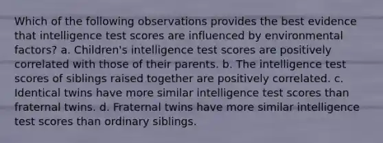 Which of the following observations provides the best evidence that intelligence test scores are influenced by environmental factors? a. Children's intelligence test scores are positively correlated with those of their parents. b. The intelligence test scores of siblings raised together are positively correlated. c. Identical twins have more similar intelligence test scores than fraternal twins. d. Fraternal twins have more similar intelligence test scores than ordinary siblings.