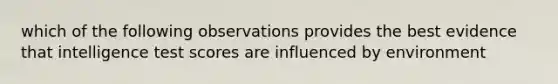 which of the following observations provides the best evidence that intelligence test scores are influenced by environment