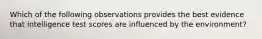 Which of the following observations provides the best evidence that intelligence test scores are influenced by the environment?