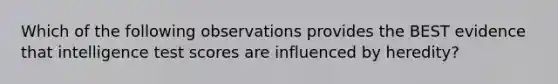 Which of the following observations provides the BEST evidence that intelligence test scores are influenced by heredity?