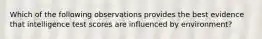 Which of the following observations provides the best evidence that intelligence test scores are influenced by environment?