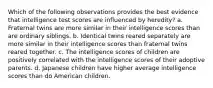 Which of the following observations provides the best evidence that intelligence test scores are influenced by heredity? a. Fraternal twins are more similar in their intelligence scores than are ordinary siblings. b. Identical twins reared separately are more similar in their intelligence scores than fraternal twins reared together. c. The intelligence scores of children are positively correlated with the intelligence scores of their adoptive parents. d. Japanese children have higher average intelligence scores than do American children.