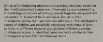 Which of the following observations provides the best evidence that intelligence test scores are influenced by environment? a. The intelligence scores of siblings reared together are positively correlated. b. Fraternal twins are more similar in their intelligence scores than are ordinary siblings. c. The intelligence scores of children are positively correlated with those of their parents. d. Different national groups have different average intelligence scores. e. Identical twins are more similar in their intelligence scores than are fraternal twins.