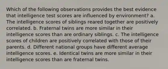 Which of the following observations provides the best evidence that intelligence test scores are influenced by environment? a. The intelligence scores of siblings reared together are positively correlated. b. Fraternal twins are more similar in their intelligence scores than are ordinary siblings. c. The intelligence scores of children are positively correlated with those of their parents. d. Different national groups have different average intelligence scores. e. Identical twins are more similar in their intelligence scores than are fraternal twins.