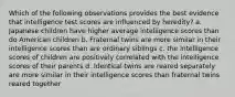 Which of the following observations provides the best evidence that intelligence test scores are influenced by heredity? a. Japanese children have higher average intelligence scores than do American children b. Fraternal twins are more similar in their intelligence scores than are ordinary siblings c. the intelligence scores of children are positively correlated with the intelligence scores of their parents d. Identical twins are reared separately are more similar in their intelligence scores than fraternal twins reared together