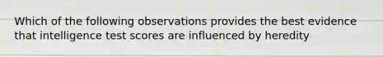 Which of the following observations provides the best evidence that intelligence test scores are influenced by heredity