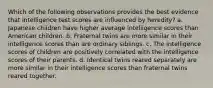 Which of the following observations provides the best evidence that intelligence test scores are influenced by heredity? a. Japanese children have higher average intelligence scores than American children. b. Fraternal twins are more similar in their intelligence scores than are ordinary siblings. c. The intelligence scores of children are positively correlated with the intelligence scores of their parents. d. Identical twins reared separately are more similar in their intelligence scores than fraternal twins reared together.