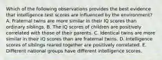 Which of the following observations provides the best evidence that intelligence test scores are influenced by the environment? A. Fraternal twins are more similar in their IQ scores than ordinary siblings. B. The IQ scores of children are positively correlated with those of their parents. C. Identical twins are more similar in their IQ scores than are fraternal twins. D. Intelligence scores of siblings reared together are positively correlated. E. Different national groups have different intelligence scores.