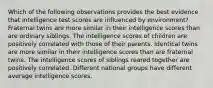 Which of the following observations provides the best evidence that intelligence test scores are influenced by environment? Fraternal twins are more similar in their intelligence scores than are ordinary siblings. The intelligence scores of children are positively correlated with those of their parents. Identical twins are more similar in their intelligence scores than are fraternal twins. The intelligence scores of siblings reared together are positively correlated. Different national groups have different average intelligence scores.