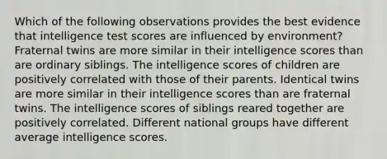 Which of the following observations provides the best evidence that intelligence test scores are influenced by environment? Fraternal twins are more similar in their intelligence scores than are ordinary siblings. The intelligence scores of children are positively correlated with those of their parents. Identical twins are more similar in their intelligence scores than are fraternal twins. The intelligence scores of siblings reared together are positively correlated. Different national groups have different average intelligence scores.