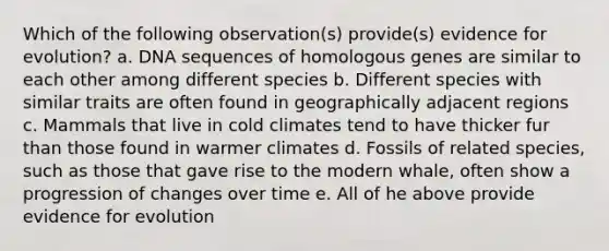 Which of the following observation(s) provide(s) evidence for evolution? a. DNA sequences of homologous genes are similar to each other among different species b. Different species with similar traits are often found in geographically adjacent regions c. Mammals that live in cold climates tend to have thicker fur than those found in warmer climates d. Fossils of related species, such as those that gave rise to the modern whale, often show a progression of changes over time e. All of he above provide evidence for evolution