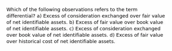 Which of the following observations refers to the term differential? a) Excess of consideration exchanged over fair value of net identifiable assets. b) Excess of fair value over book value of net identifiable assets. c) Excess of consideration exchanged over book value of net identifiable assets. d) Excess of fair value over historical cost of net identifiable assets.